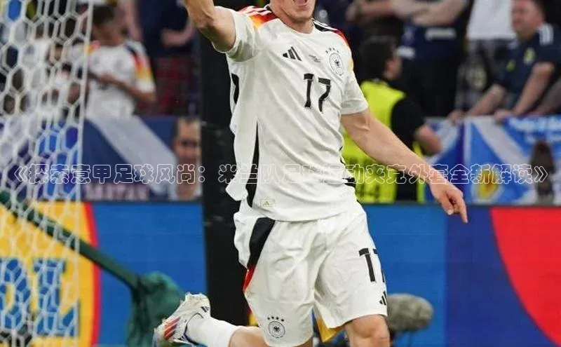 2121非凡app官方下载百度手机卫士《探索意甲足球风尚：米兰队足球运动夹克外套全新解读》