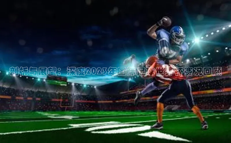 非凡娱乐app姚记科技剖析与展望：深度2023年国际足球世界杯赛况回顾