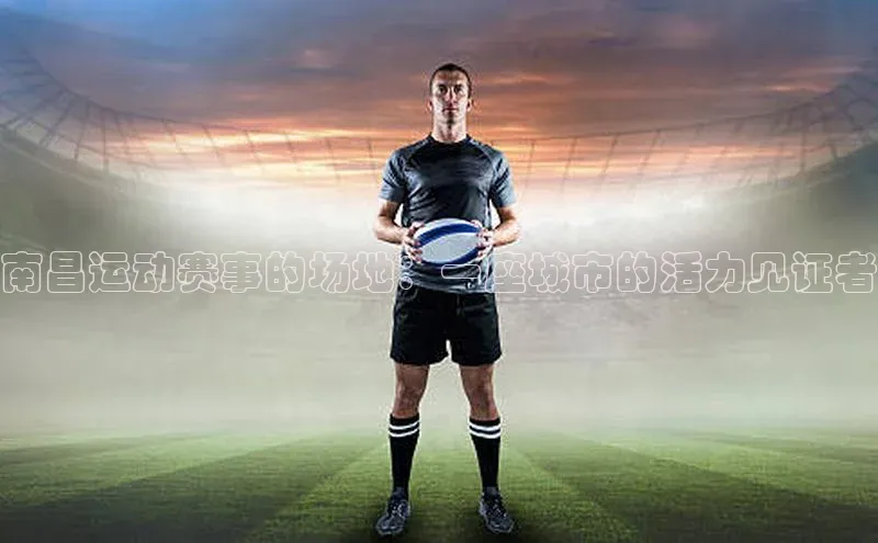 南昌运动赛事的场地：一座城市的活力见证者