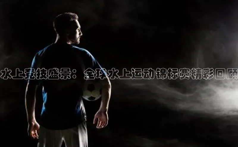 水上竞技盛景：全球水上运动锦标赛精彩回顾